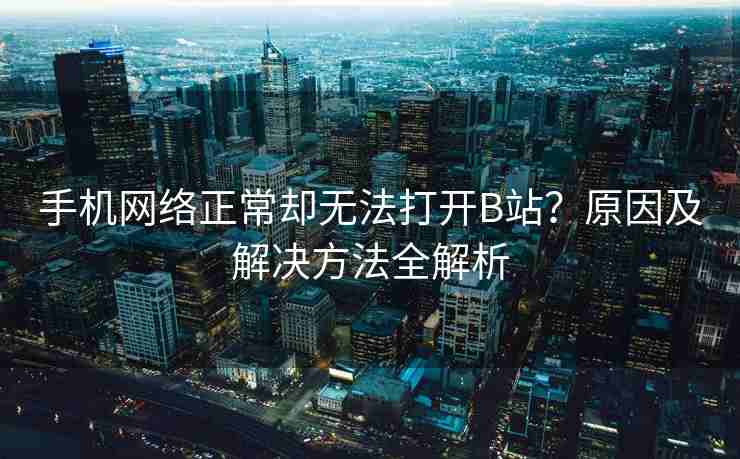 手机网络正常却无法打开B站？原因及解决方法全解析