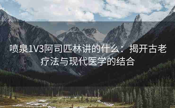 喷泉1V3阿司匹林讲的什么：揭开古老疗法与现代医学的结合