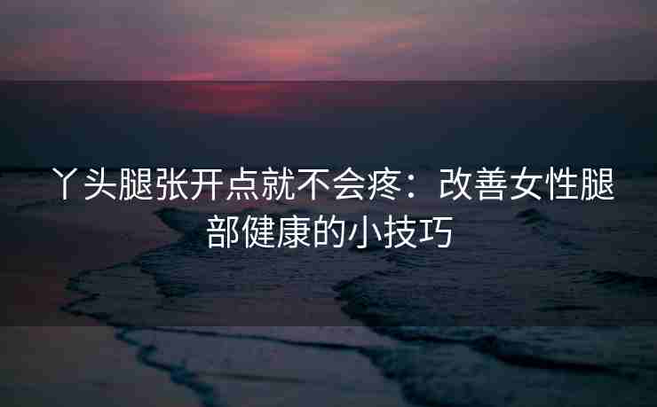 丫头腿张开点就不会疼：改善女性腿部健康的小技巧