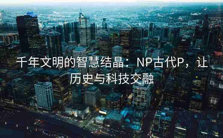 千年文明的智慧结晶：NP古代P，让历史与科技交融