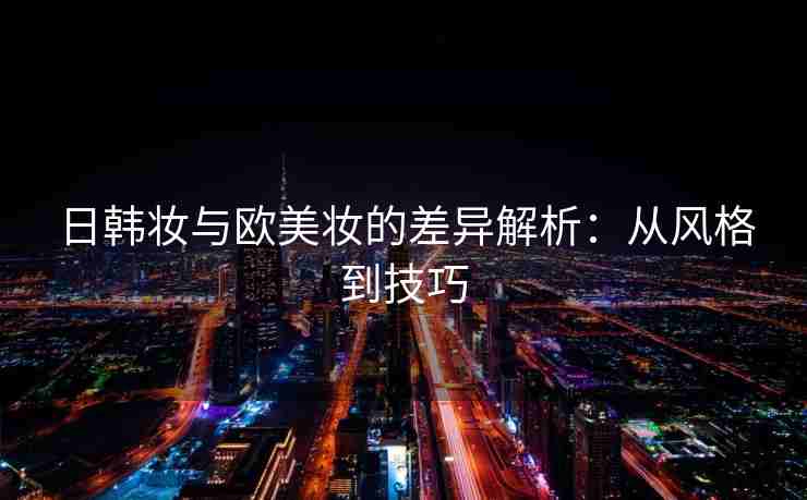 日韩妆与欧美妆的差异解析：从风格到技巧