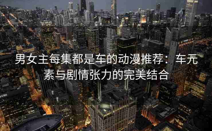 男女主每集都是车的动漫推荐：车元素与剧情张力的完美结合